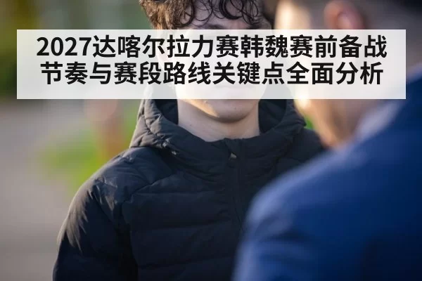 2027达喀尔拉力赛韩魏赛前备战节奏与赛段路线关键点全面分析
